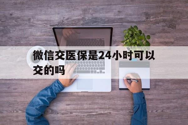 新余最新微信交医保是24小时可以交的吗方法分析(最方便真实的新余微信上交医保多久到账方法)